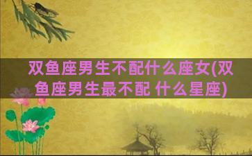 双鱼座男生不配什么座女(双鱼座男生最不配 什么星座)